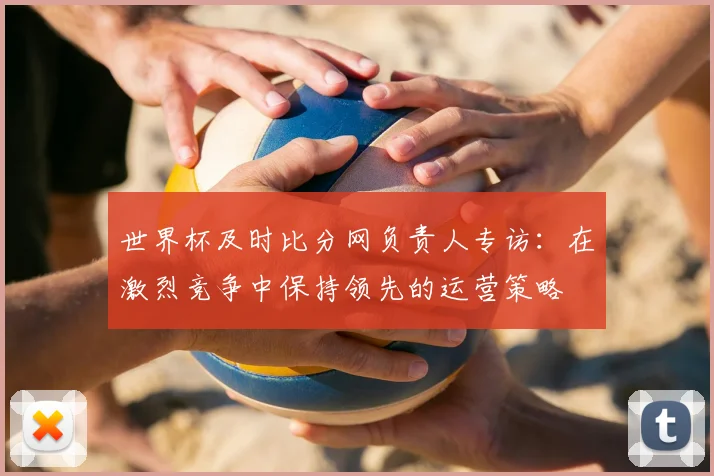 世界杯及时比分网负责人专访：在激烈竞争中保持领先的运营策略