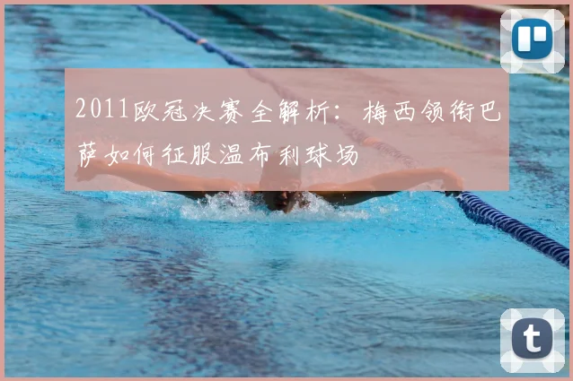 2011欧冠决赛全解析：梅西领衔巴萨如何征服温布利球场