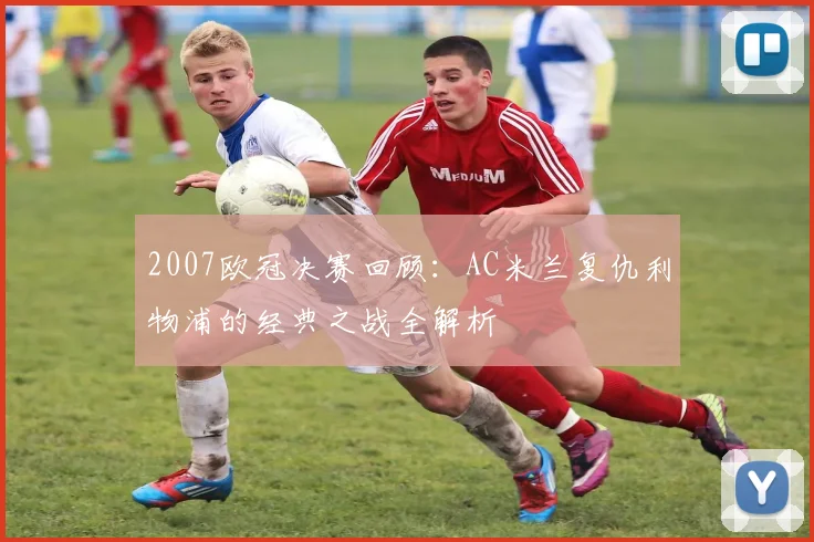 2007欧冠决赛回顾:AC米兰复仇利物浦的经典之战全解析