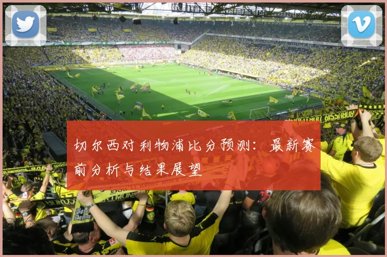 切尔西对利物浦比分预测：最新赛前分析与结果展望
