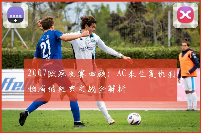 2007欧冠决赛回顾:AC米兰复仇利物浦的经典之战全解析