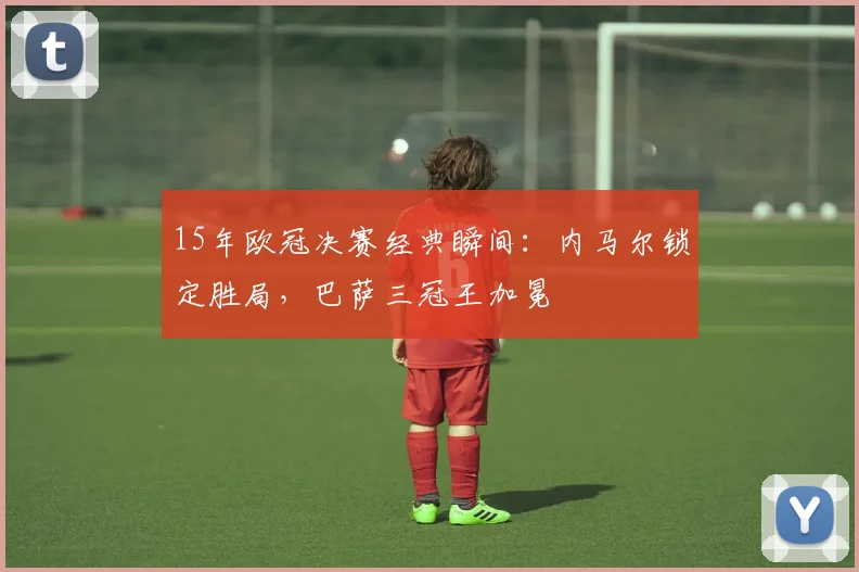 15年欧冠决赛经典瞬间：内马尔锁定胜局，巴萨三冠王加冕