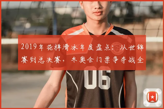 2019年花样滑冰年度盘点：从世锦赛到总决赛，冬奥会门票争夺战全记录。