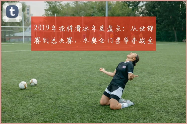 2019年花样滑冰年度盘点：从世锦赛到总决赛，冬奥会门票争夺战全记录。