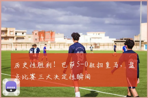 历史性胜利！巴萨5-0狂扫皇马，盘点比赛三大决定性瞬间