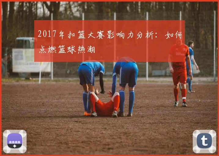 2017年扣篮大赛影响力分析：如何点燃篮球热潮