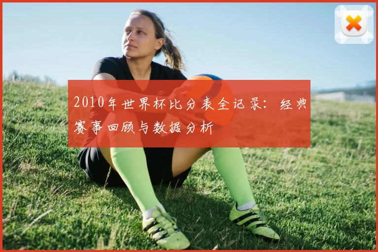 2010年世界杯比分表全记录:经典赛事回顾与数据分析