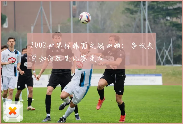 2002世界杯韩葡之战回顾：争议判罚如何改变比赛走向