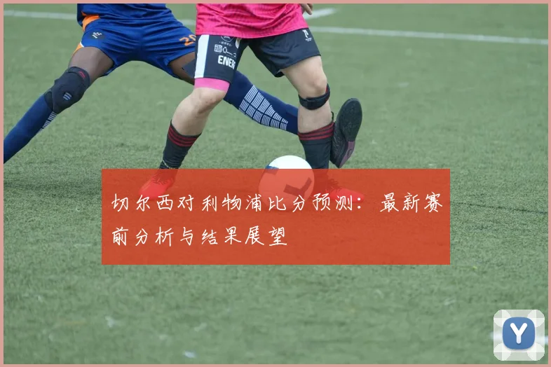 切尔西对利物浦比分预测：最新赛前分析与结果展望