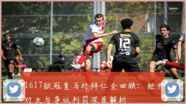 1617欧冠皇马对拜仁全回顾：经典对决与争议判罚深度解析