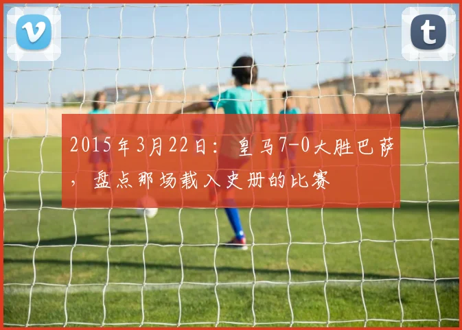 2015年3月22日：皇马7-0大胜巴萨，盘点那场载入史册的比赛