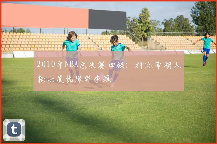 2010年NBA总决赛回顾:科比率湖人抢七复仇绿军夺冠
