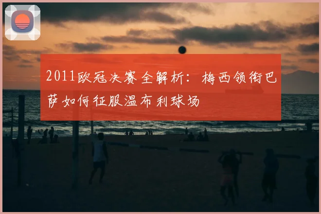 2011欧冠决赛全解析:梅西领衔巴萨如何征服温布利球场