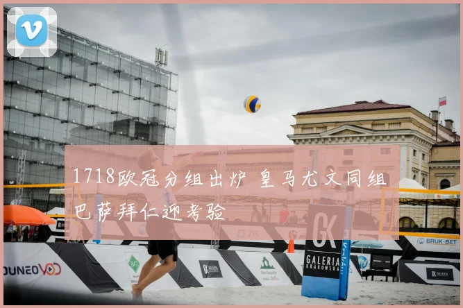 1718欧冠分组出炉 皇马尤文同组 巴萨拜仁迎考验