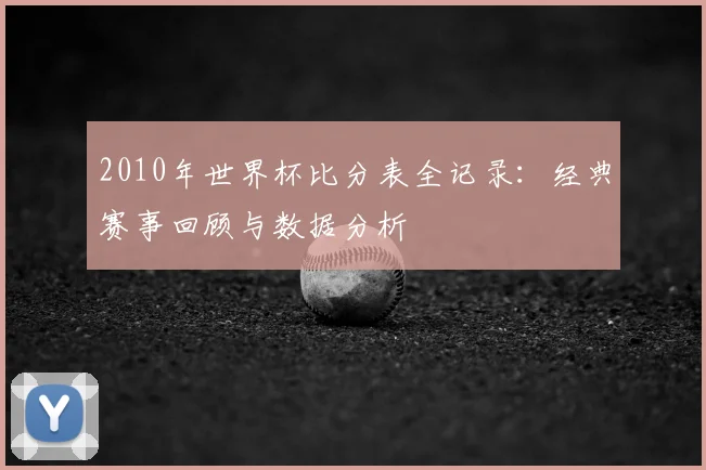 2010年世界杯比分表全记录:经典赛事回顾与数据分析