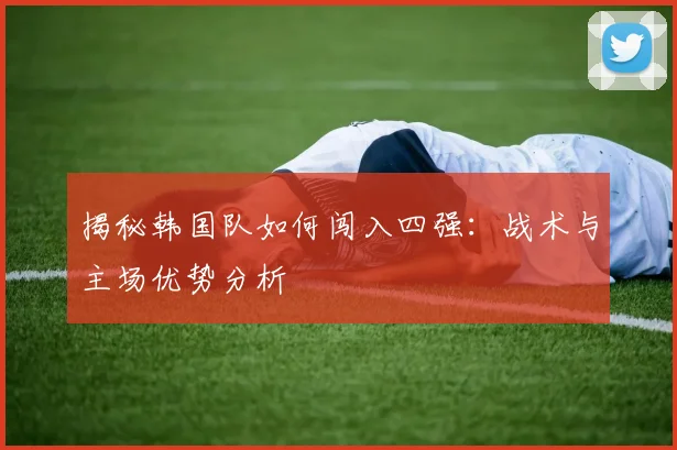 揭秘韩国队如何闯入四强：战术与主场优势分析