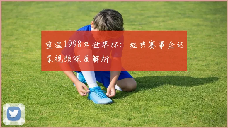 重温1998年世界杯:经典赛事全记录视频深度解析