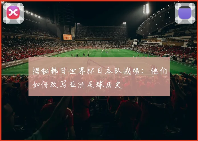 揭秘韩日世界杯日本队战绩：他们如何改写亚洲足球历史