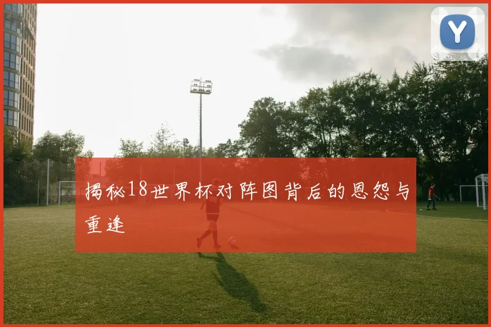 揭秘18世界杯对阵图背后的恩怨与重逢