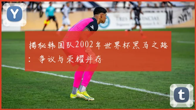 揭秘韩国队2002年世界杯黑马之路：争议与荣耀并存
