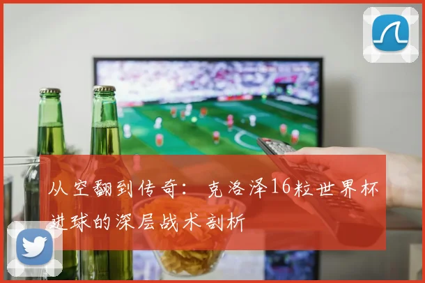 从空翻到传奇：克洛泽16粒世界杯进球的深层战术剖析