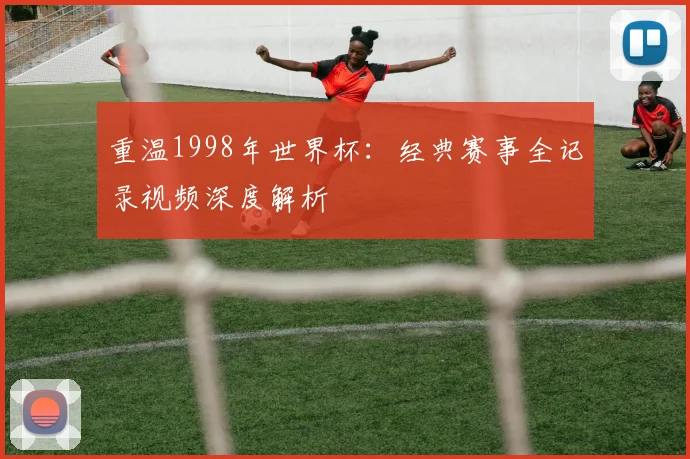重温1998年世界杯：经典赛事全记录视频深度解析