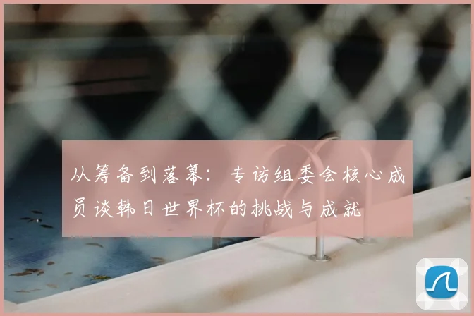 从筹备到落幕：专访组委会核心成员谈韩日世界杯的挑战与成就