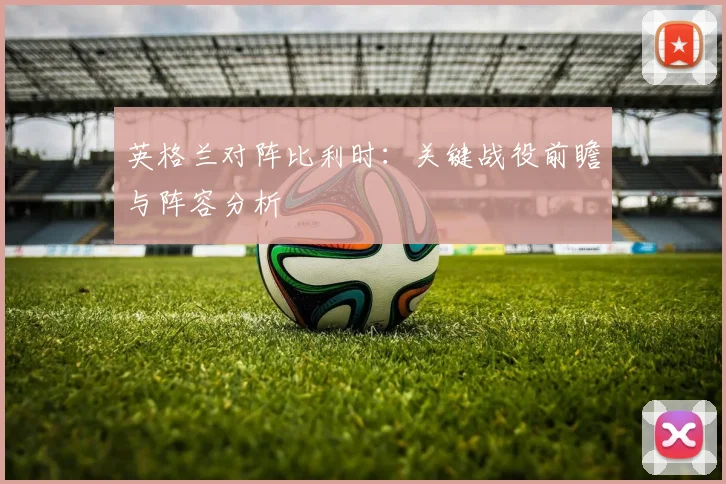 英格兰对阵比利时：关键战役前瞻与阵容分析