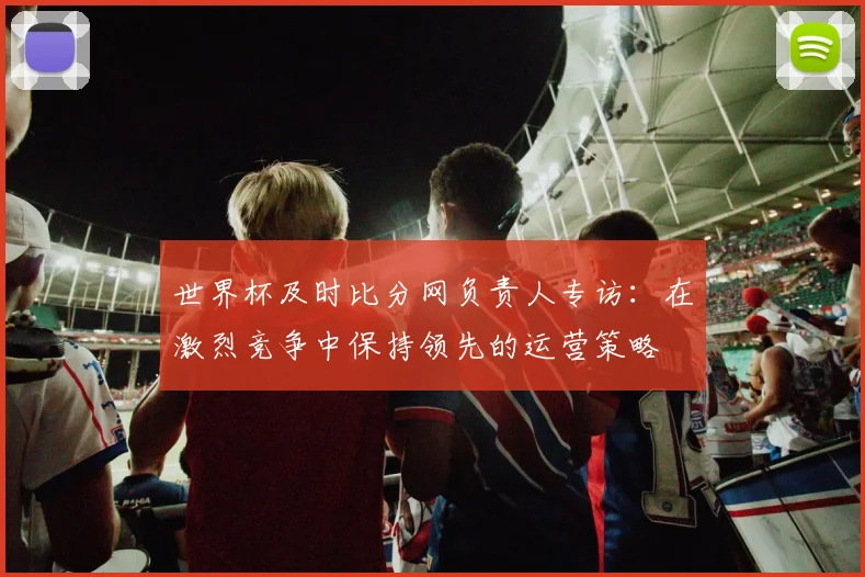 世界杯及时比分网负责人专访:在激烈竞争中保持领先的运营策略