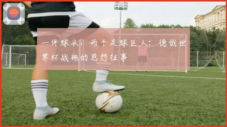 一件球衣,两个足球巨人:德俄世界杯战袍的恩怨往事