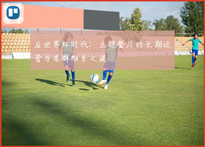 后世界杯时代：主题餐厅的长期运营与客群维系之道