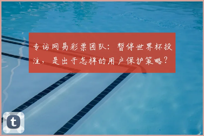 专访网易彩票团队:暂停世界杯投注,是出于怎样的用户保护策略?
