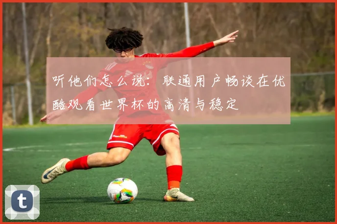 听他们怎么说:联通用户畅谈在优酷观看世界杯的高清与稳定
