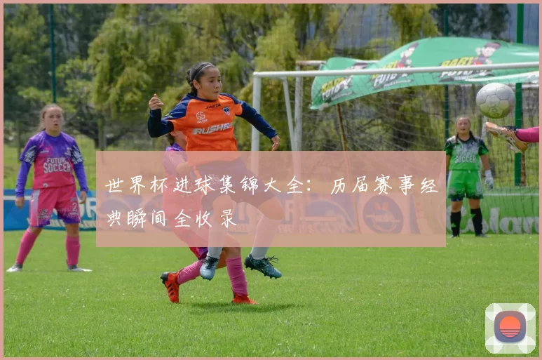 世界杯进球集锦大全:历届赛事经典瞬间全收录