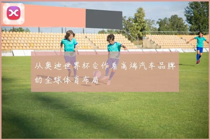 从奥迪世界杯合作看高端汽车品牌的全球体育布局